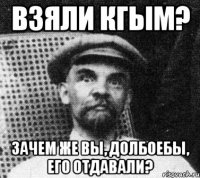 взяли кгым? зачем же вы, долбоебы, его отдавали?