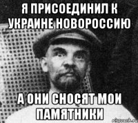 Я ПРИСОЕДИНИЛ К УКРАИНЕ НОВОРОССИЮ А ОНИ СНОСЯТ МОИ ПАМЯТНИКИ