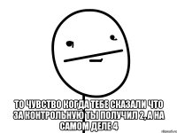  то чувство когда тебе сказали что за контрольную ты получил 2, а на самом деле 4