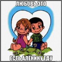 Любовь это есть Алёнину еду