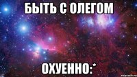 Быть с Олегом Охуенно:*