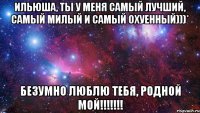 Ильюша, ты у меня самый лучший, самый милый и самый охуенный)))* БЕЗУМНО ЛЮБЛЮ ТЕБЯ, РОДНОЙ МОЙ!!!!!!!