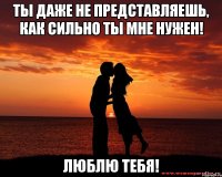 Ты даже не представляешь, как сильно ты мне нужен! Люблю тебя!