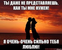 Ты даже не представляешь, как ты мне нужен! Я очень-очень сильно тебя люблю!