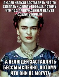 Людей нельзя заставлять что-то сделать и делать вообще, потому что под принуждением нельзя сделать НИЧЕГО , а нелюдей заставлять бессмысленно, потому что они не могут!