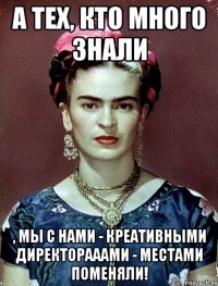 А тех, кто много знали , мы с нами - креативными директорааами - местами поменяли!