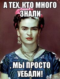 А тех, кто много знали , мы просто уебали!