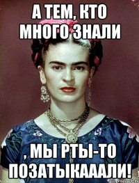 А тем, кто много знали , мы рты-то позатыкааали!