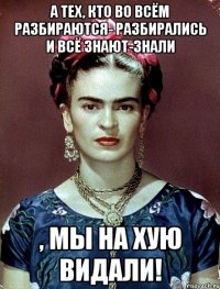 А тех, кто во всём разбираются- разбирались и всё знают-знали , мы на хую видали!