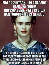 мы посчитали, что сделают ИТАК - на голом интузиазьме, и без крыши над головой и без денег, Ь, , а в их дом, нахуй он им, и на их государственное обеспечение мы лучше психов, серийных убийц, да онкологических заселим, Ь!