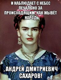 И наблюдает с небес печально за происходящим, как жывёт народ , Андрей Дмитриевич Сахаров!