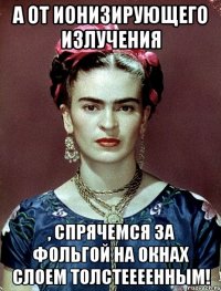 А от ионизирующего излучения , спрячемся за фольгой на окнах слоем толстеееенным!