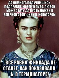 Да нимнога подучимшись, подправив морду и пузо, любой може стать да пусть даже и в ядерной этой физике новатором , всё равно ж никада не станет, как показавали, Ь, в Терминаторе!