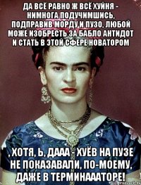Да всё равно ж всё ХУЙНЯ - нимнога подучимшись, подправив морду и пузо, любой може изобресть за бабло антидот и стать в этой сфере новатором , хотя, Ь, дааа - хуёв на пузе не показавали, по-моему, даже в Терминаааторе!