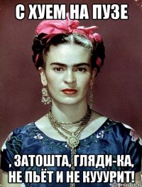С хуем на пузе , затошта, гляди-ка, не пьёт и не кууурит!