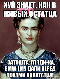 Хуй знает, как в живых остатца , затошта, гляди-ка, BMW ему дали перед лохами покататца!