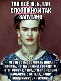 Так всё ж, Ь, так слооожно и так запутано , что невозмооожно ну никак понять, когда он имеет ввиду то, что говорит, а когда и насколько наоборот, этот Владимир Владимирович Путин!