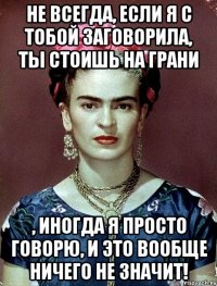 Не всегда, если я с тобой заговорила, ты стоишь на грани , иногда я просто говорю, и это вообще ничего не значит!