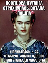 После орангутанга отряхнулась, встала, пошла и принялась, Ь, за стааарое, значит одного орангутанга, ей мааало, Ь!