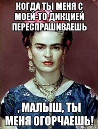 Когда ты меня с моей-то дикцией переспрашиваешь , малыш, ты меня огорчаешь!