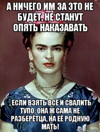 А ничего им за это не будет, не станут опять наказавать , если взять всё и свалить тупо, она ж сама не разберётца, на её родную мать!