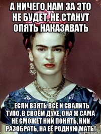А ничего нам за это не будет, не станут опять наказавать , если взять всё и свалить тупо, в своём духе, она ж сама не сможет нии понять, нии разобрать, на её родную мать!