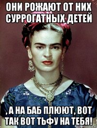 Они рожают от них суррогатных детей , а на баб плюют, вот так вот ТЬФУ НА ТЕБЯ!