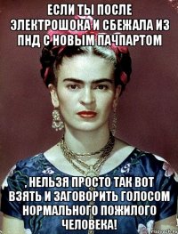 Если ты после электрошока и сбежала из ПНД с новым пачпартом , нельзя просто так вот взять и заговорить голосом нормального пожилого человека!