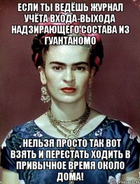 Если ты ведёшь журнал учёта входа-выхода надзирающего состава из Гуантаномо , нельзя просто так вот взять и перестать ходить в привычное время около дома!