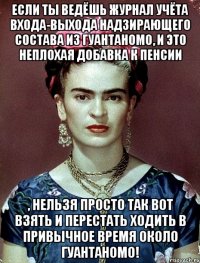 Если ты ведёшь журнал учёта входа-выхода надзирающего состава из Гуантаномо, и это неплохая добавка к пенсии , нельзя просто так вот взять и перестать ходить в привычное время около Гуантаномо!