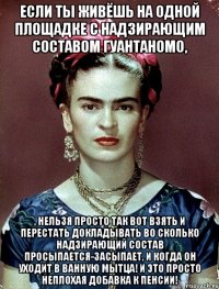 Если ты живёшь на одной площадке с надзирающим составом Гуантаномо, , нельзя просто так вот взять и перестать докладывать во сколько надзирающий состав просыпается-засыпает, и КОГДА ОН УХОДИТ В ВАННУЮ МЫТЦА! И это просто неплохая добавка к пенсии!
