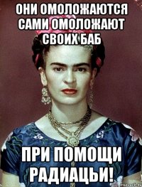 ОНИ ОМОЛОЖАЮТСЯ САМИ ОМОЛОЖАЮТ СВОИХ БАБ при помощи радиацьи!