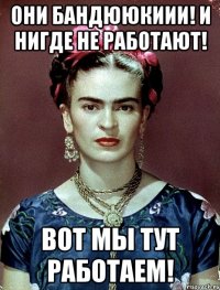 Они бандююкиии! И нигде не работают! Вот мы тут работаем!