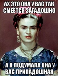 Ах это она у вас так смеётся загадошно , а я подумала она у вас припадошная