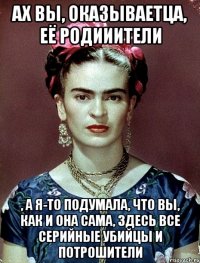 Ах вы, оказываетца, её родииители , а я-то подумала, что вы, как и она сама, ЗДЕСЬ ВСЕ серийные убийцы и потрошители