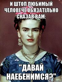 И штоп любимый человече обязатiльно сказав Вам: "Давай наебенимся?"