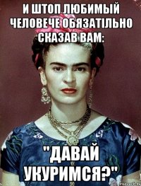 И штоп любимый человече обязатiльно сказав Вам: "Давай укуримся?"