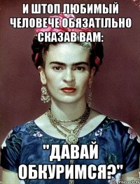 И штоп любимый человече обязатiльно сказав Вам: "Давай обкуримся?"