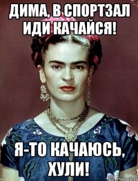 Дима, в спортзал иди качайся! Я-то качаюсь, хули!