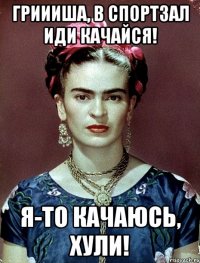 Гриииша, в спортзал иди качайся! Я-то качаюсь, хули!