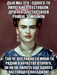 Дык мы это - одного-то пилота не аттестовали, другого, достал своей рожею, замочили - так чё, всё равно со мной-то рядом В КАЧЕСТВЕ ВТОРОГО, ХИ-ХИ-ХИ, пилота ещё одного настоящего посадили!