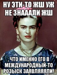 Ну эти-то жш уж не знааали жш , что именно его в международный-то розыск заявляяяли!