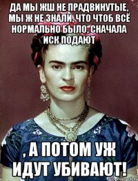 Да мы жш не прадвинутые, мы ж не знали, что чтоб всё нормально было, сначала иск подают , а потом уж идут убивают!