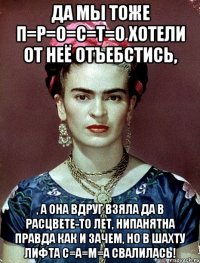 Да мы тоже П=Р=О=С=Т=О хотели от неё отъебстись, , а она вдруг взяла да в расцвете-то лет, нипанятна правда как и зачем, но в шахту лифта С=А=М=А свалилась!