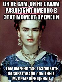 Он не сам, он не сааам разлюбил именно в этот момент времени - ему именно так разлюбить посоветовали опытные мудрые женщины!