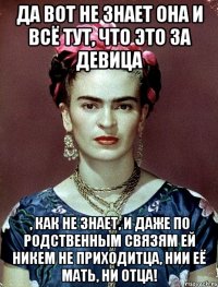 Да вот не знает она и всё тут, что это за девица , как не знает, и даже по родственным связям ей никем не приходитца, нии её мать, ни отца!