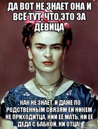 Да вот не знает она и всё тут, что это за девица , как не знает, и даже по родственным связям ей никем не приходитца, нии её мать, ни её деда с бабкой, ни отца!