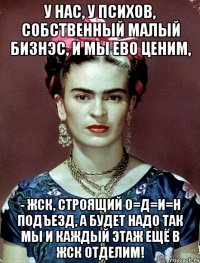 У нас, у психов, собственный малый бизнэс, и мы ево ценим, - ЖСК, строящий О=Д=И=Н подъезд, а будет надо так мы и каждый этаж ещё в ЖСК отделим!
