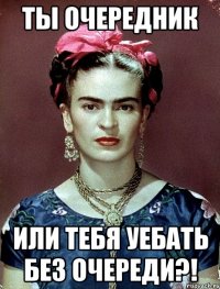 Ты очередник или тебя уебать без очереди?!