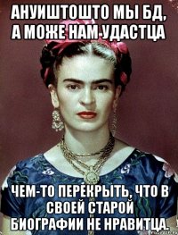 Ануиштошто мы БД, а може нам удастца чем-то перекрыть, что в своей старой биографии не нравитца.